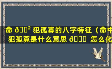 命 🌲 犯孤寡的八字特征（命中犯孤寡是什么意思 🐝  怎么化解）